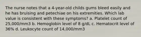 The nurse notes that a 4-year-old childs gums bleed easily and he has bruising and petechiae on his extremities. Which lab value is consistent with these symptoms? a. Platelet count of 25,000/mm3 b. Hemoglobin level of 8 g/dL c. Hematocrit level of 36% d. Leukocyte count of 14,000/mm3