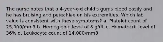 The nurse notes that a 4-year-old child's gums bleed easily and he has bruising and petechiae on his extremities. Which lab value is consistent with these symptoms? a. Platelet count of 25,000/mm3 b. Hemoglobin level of 8 g/dL c. Hematocrit level of 36% d. Leukocyte count of 14,000/mm3