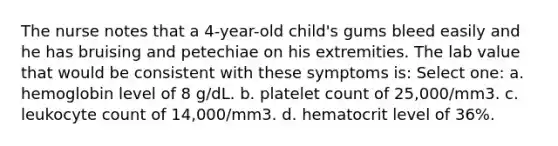 The nurse notes that a 4-year-old child's gums bleed easily and he has bruising and petechiae on his extremities. The lab value that would be consistent with these symptoms is: Select one: a. hemoglobin level of 8 g/dL. b. platelet count of 25,000/mm3. c. leukocyte count of 14,000/mm3. d. hematocrit level of 36%.