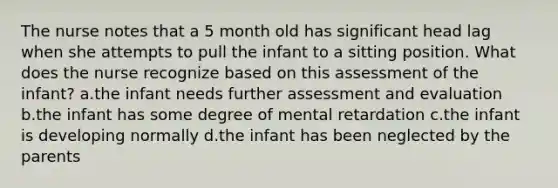 The nurse notes that a 5 month old has significant head lag when she attempts to pull the infant to a sitting position. What does the nurse recognize based on this assessment of the infant? a.the infant needs further assessment and evaluation b.the infant has some degree of mental retardation c.the infant is developing normally d.the infant has been neglected by the parents