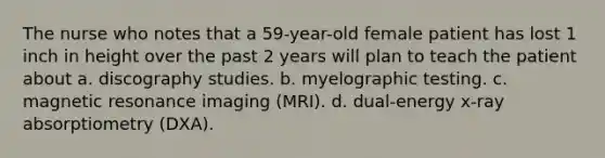 The nurse who notes that a 59-year-old female patient has lost 1 inch in height over the past 2 years will plan to teach the patient about a. discography studies. b. myelographic testing. c. magnetic resonance imaging (MRI). d. dual-energy x-ray absorptiometry (DXA).