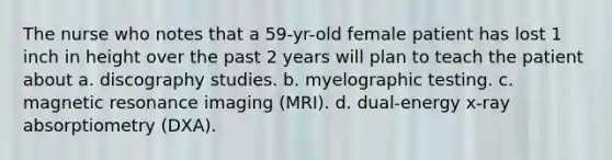 The nurse who notes that a 59-yr-old female patient has lost 1 inch in height over the past 2 years will plan to teach the patient about a. discography studies. b. myelographic testing. c. magnetic resonance imaging (MRI). d. dual-energy x-ray absorptiometry (DXA).