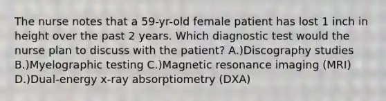 The nurse notes that a 59-yr-old female patient has lost 1 inch in height over the past 2 years. Which diagnostic test would the nurse plan to discuss with the patient? A.)Discography studies B.)Myelographic testing C.)Magnetic resonance imaging (MRI) D.)Dual-energy x-ray absorptiometry (DXA)