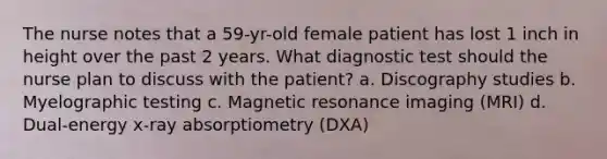 The nurse notes that a 59-yr-old female patient has lost 1 inch in height over the past 2 years. What diagnostic test should the nurse plan to discuss with the patient? a. Discography studies b. Myelographic testing c. Magnetic resonance imaging (MRI) d. Dual-energy x-ray absorptiometry (DXA)