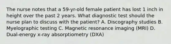 The nurse notes that a 59-yr-old female patient has lost 1 inch in height over the past 2 years. What diagnostic test should the nurse plan to discuss with the patient? A. Discography studies B. Myelographic testing C. Magnetic resonance imaging (MRI) D. Dual-energy x-ray absorptiometry (DXA)