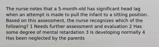 The nurse notes that a 5-month-old has significant head lag when an attempt is made to pull the infant to a sitting position. Based on this assessment, the nurse recognizes which of the following? 1 Needs further assessment and evaluation 2 Has some degree of mental retardation 3 Is developing normally 4 Has been neglected by the parents