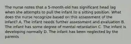 The nurse notes that a 5-month-old has significant head lag when she attempts to pull the infant to a sitting position. What does the nurse recognize based on this assessment of the infant? A. The infant needs further assessment and evaluation B. The infant has some degree of mental retardation C. The infant is developing normally D. The infant has been neglected by the parents