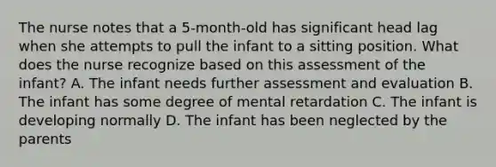 The nurse notes that a 5-month-old has significant head lag when she attempts to pull the infant to a sitting position. What does the nurse recognize based on this assessment of the infant? A. The infant needs further assessment and evaluation B. The infant has some degree of mental retardation C. The infant is developing normally D. The infant has been neglected by the parents