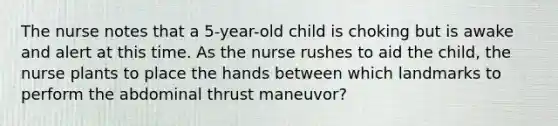 The nurse notes that a 5-year-old child is choking but is awake and alert at this time. As the nurse rushes to aid the child, the nurse plants to place the hands between which landmarks to perform the abdominal thrust maneuvor?