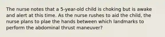 The nurse notes that a 5-year-old child is choking but is awake and alert at this time. As the nurse rushes to aid the child, the nurse plans to plae the hands between which landmarks to perform the abdominal thrust maneuver?