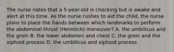 The nurse notes that a 5-year-old is chocking but is awake and alert at this time. As the nurse rushes to aid the child, the nurse plans to place the hands between which landmarks to perform the abdominal thrust (Heimlich) maneuver? A. the umbilicus and the groin B. the lower abdomen and chest C. the groin and the xiphoid process D. the umbilicus and xiphoid process