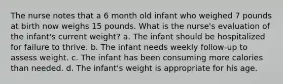 The nurse notes that a 6 month old infant who weighed 7 pounds at birth now weighs 15 pounds. What is the nurse's evaluation of the infant's current weight? a. The infant should be hospitalized for failure to thrive. b. The infant needs weekly follow-up to assess weight. c. The infant has been consuming more calories than needed. d. The infant's weight is appropriate for his age.