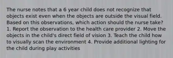 The nurse notes that a 6 year child does not recognize that objects exist even when the objects are outside the visual field. Based on this observations, which action should the nurse take? 1. Report the observation to the health care provider 2. Move the objects in the child's direct field of vision 3. Teach the child how to visually scan the environment 4. Provide additional lighting for the child during play activities