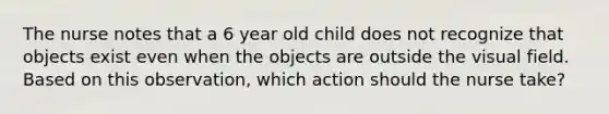 The nurse notes that a 6 year old child does not recognize that objects exist even when the objects are outside the visual field. Based on this observation, which action should the nurse take?