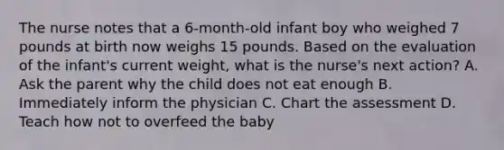 The nurse notes that a 6-month-old infant boy who weighed 7 pounds at birth now weighs 15 pounds. Based on the evaluation of the infant's current weight, what is the nurse's next action? A. Ask the parent why the child does not eat enough B. Immediately inform the physician C. Chart the assessment D. Teach how not to overfeed the baby