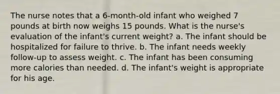 The nurse notes that a 6-month-old infant who weighed 7 pounds at birth now weighs 15 pounds. What is the nurse's evaluation of the infant's current weight? a. The infant should be hospitalized for failure to thrive. b. The infant needs weekly follow-up to assess weight. c. The infant has been consuming more calories than needed. d. The infant's weight is appropriate for his age.