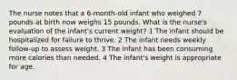 The nurse notes that a 6-month-old infant who weighed 7 pounds at birth now weighs 15 pounds. What is the nurse's evaluation of the infant's current weight? 1 The infant should be hospitalized for failure to thrive. 2 The infant needs weekly follow-up to assess weight. 3 The infant has been consuming more calories than needed. 4 The infant's weight is appropriate for age.