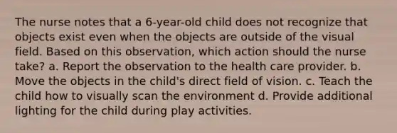 The nurse notes that a 6-year-old child does not recognize that objects exist even when the objects are outside of the visual field. Based on this observation, which action should the nurse take? a. Report the observation to the health care provider. b. Move the objects in the child's direct field of vision. c. Teach the child how to visually scan the environment d. Provide additional lighting for the child during play activities.