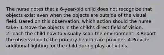 The nurse notes that a 6-year-old child does not recognize that objects exist even when the objects are outside of the visual field. Based on this observation, which action should the nurse take? 1.Move the objects in the child's direct field of vision. 2.Teach the child how to visually scan the environment. 3.Report the observation to the primary health care provider. 4.Provide additional lighting for the child during play activities.