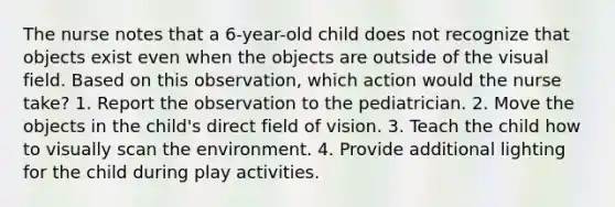 The nurse notes that a 6-year-old child does not recognize that objects exist even when the objects are outside of the visual field. Based on this observation, which action would the nurse take? 1. Report the observation to the pediatrician. 2. Move the objects in the child's direct field of vision. 3. Teach the child how to visually scan the environment. 4. Provide additional lighting for the child during play activities.