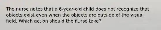 The nurse notes that a 6-year-old child does not recognize that objects exist even when the objects are outside of the visual field. Which action should the nurse take?