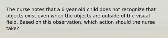 The nurse notes that a 6-year-old child does not recognize that objects exist even when the objects are outside of the visual field. Based on this observation, which action should the nurse take?