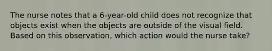 The nurse notes that a 6-year-old child does not recognize that objects exist when the objects are outside of the visual field. Based on this observation, which action would the nurse take?