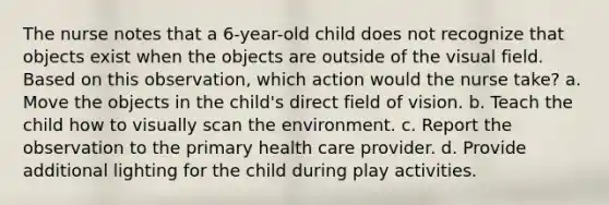 The nurse notes that a 6-year-old child does not recognize that objects exist when the objects are outside of the visual field. Based on this observation, which action would the nurse take? a. Move the objects in the child's direct field of vision. b. Teach the child how to visually scan the environment. c. Report the observation to the primary health care provider. d. Provide additional lighting for the child during play activities.