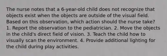 The nurse notes that a 6-year-old child does not recognize that objects exist when the objects are outside of the visual field. Based on this observation, which action should the nurse take? 1. Report the observation to the pediatrician. 2. Move the objects in the child's direct field of vision. 3. Teach the child how to visually scan the environment. 4. Provide additional lighting for the child during play activities.