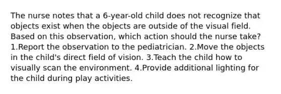 The nurse notes that a 6-year-old child does not recognize that objects exist when the objects are outside of the visual field. Based on this observation, which action should the nurse take? 1.Report the observation to the pediatrician. 2.Move the objects in the child's direct field of vision. 3.Teach the child how to visually scan the environment. 4.Provide additional lighting for the child during play activities.