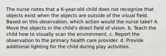 The nurse notes that a 6-year-old child does not recognize that objects exist when the objects are outside of the visual field. Based on this observation, which action would the nurse take? A. Move the objects in the child's direct field of vision. b. Teach the child how to visually scan the environment. c. Report the observation to the primary health care provider. d. Provide additional lighting for the child during play activities.