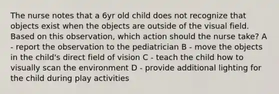 The nurse notes that a 6yr old child does not recognize that objects exist when the objects are outside of the visual field. Based on this observation, which action should the nurse take? A - report the observation to the pediatrician B - move the objects in the child's direct field of vision C - teach the child how to visually scan the environment D - provide additional lighting for the child during play activities