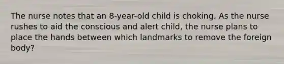 The nurse notes that an 8-year-old child is choking. As the nurse rushes to aid the conscious and alert child, the nurse plans to place the hands between which landmarks to remove the foreign body?