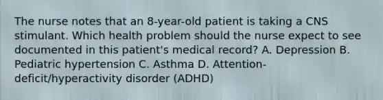 The nurse notes that an 8-year-old patient is taking a CNS stimulant. Which health problem should the nurse expect to see documented in this patient's medical record? A. Depression B. Pediatric hypertension C. Asthma D. Attention-deficit/hyperactivity disorder (ADHD)