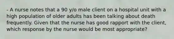 - A nurse notes that a 90 y/o male client on a hospital unit with a high population of older adults has been talking about death frequently. Given that the nurse has good rapport with the client, which response by the nurse would be most appropriate?