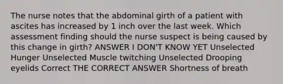 The nurse notes that the abdominal girth of a patient with ascites has increased by 1 inch over the last week. Which assessment finding should the nurse suspect is being caused by this change in girth? ANSWER I DON'T KNOW YET Unselected Hunger Unselected Muscle twitching Unselected Drooping eyelids Correct THE CORRECT ANSWER Shortness of breath