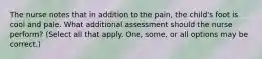 The nurse notes that in addition to the pain, the child's foot is cool and pale. What additional assessment should the nurse perform? (Select all that apply. One, some, or all options may be correct.)