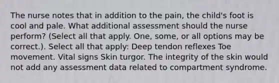 The nurse notes that in addition to the pain, the child's foot is cool and pale. What additional assessment should the nurse perform? (Select all that apply. One, some, or all options may be correct.). Select all that apply: Deep tendon reflexes Toe movement. Vital signs Skin turgor. The integrity of the skin would not add any assessment data related to compartment syndrome.