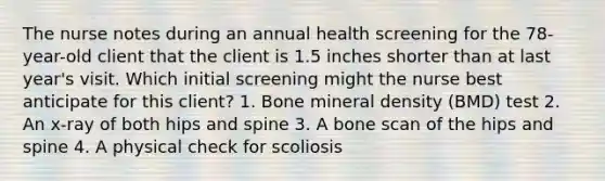 The nurse notes during an annual health screening for the 78-year-old client that the client is 1.5 inches shorter than at last year's visit. Which initial screening might the nurse best anticipate for this client? 1. Bone mineral density (BMD) test 2. An x-ray of both hips and spine 3. A bone scan of the hips and spine 4. A physical check for scoliosis