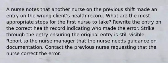 A nurse notes that another nurse on the previous shift made an entry on the wrong client's health record. What are the most appropriate steps for the first nurse to take? Rewrite the entry on the correct health record indicating who made the error. Strike through the entry ensuring the original entry is still visible. Report to the nurse manager that the nurse needs guidance on documentation. Contact the previous nurse requesting that the nurse correct the error.