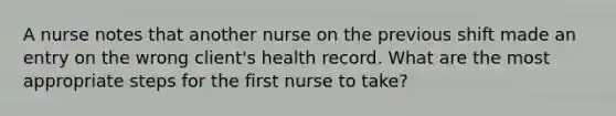 A nurse notes that another nurse on the previous shift made an entry on the wrong client's health record. What are the most appropriate steps for the first nurse to take?