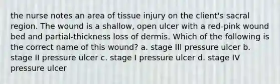 the nurse notes an area of tissue injury on the client's sacral region. The wound is a shallow, open ulcer with a red-pink wound bed and partial-thickness loss of dermis. Which of the following is the correct name of this wound? a. stage III pressure ulcer b. stage II pressure ulcer c. stage I pressure ulcer d. stage IV pressure ulcer