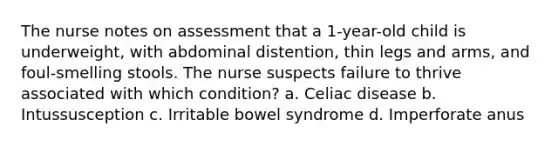 The nurse notes on assessment that a 1-year-old child is underweight, with abdominal distention, thin legs and arms, and foul-smelling stools. The nurse suspects failure to thrive associated with which condition? a. Celiac disease b. Intussusception c. Irritable bowel syndrome d. Imperforate anus