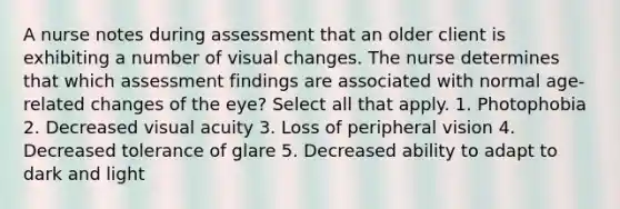 A nurse notes during assessment that an older client is exhibiting a number of visual changes. The nurse determines that which assessment findings are associated with normal age-related changes of the eye? Select all that apply. 1. Photophobia 2. Decreased visual acuity 3. Loss of peripheral vision 4. Decreased tolerance of glare 5. Decreased ability to adapt to dark and light