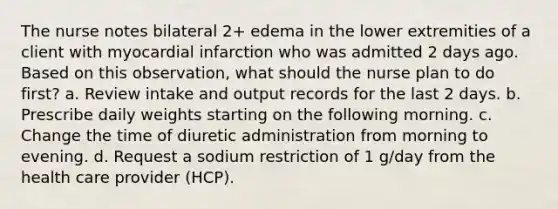 The nurse notes bilateral 2+ edema in the lower extremities of a client with myocardial infarction who was admitted 2 days ago. Based on this observation, what should the nurse plan to do first? a. Review intake and output records for the last 2 days. b. Prescribe daily weights starting on the following morning. c. Change the time of diuretic administration from morning to evening. d. Request a sodium restriction of 1 g/day from the health care provider (HCP).