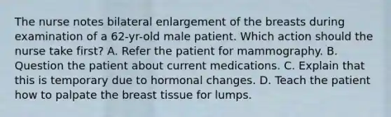 The nurse notes bilateral enlargement of the breasts during examination of a 62-yr-old male patient. Which action should the nurse take first? A. Refer the patient for mammography. B. Question the patient about current medications. C. Explain that this is temporary due to hormonal changes. D. Teach the patient how to palpate the breast tissue for lumps.