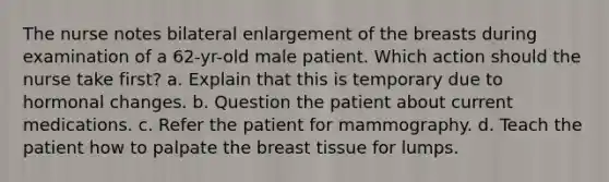 The nurse notes bilateral enlargement of the breasts during examination of a 62-yr-old male patient. Which action should the nurse take first? a. Explain that this is temporary due to hormonal changes. b. Question the patient about current medications. c. Refer the patient for mammography. d. Teach the patient how to palpate the breast tissue for lumps.