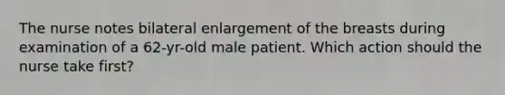 The nurse notes bilateral enlargement of the breasts during examination of a 62-yr-old male patient. Which action should the nurse take first?