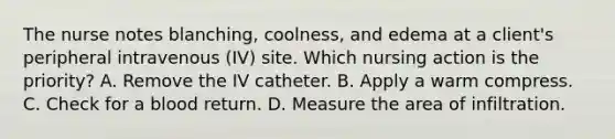 The nurse notes blanching, coolness, and edema at a client's peripheral intravenous (IV) site. Which nursing action is the priority? A. Remove the IV catheter. B. Apply a warm compress. C. Check for a blood return. D. Measure the area of infiltration.