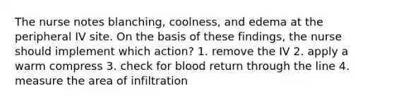 The nurse notes blanching, coolness, and edema at the peripheral IV site. On the basis of these findings, the nurse should implement which action? 1. remove the IV 2. apply a warm compress 3. check for blood return through the line 4. measure the area of infiltration